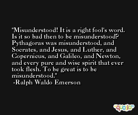 Misunderstood! It is a right fool's word. Is it so bad then to be misunderstood? Pythagoras was misunderstood, and Socrates, and Jesus, and Luther, and Copernicus, and Galileo, and Newton, and every pure and wise spirit that ever took flesh. To be great is to be misunderstood. -Ralph Waldo Emerson