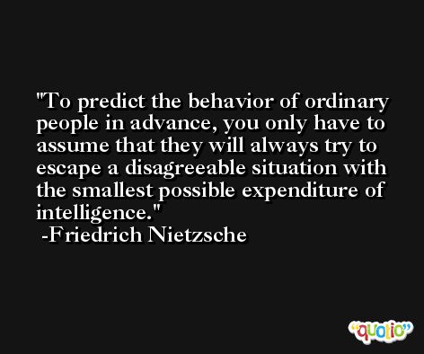 To predict the behavior of ordinary people in advance, you only have to assume that they will always try to escape a disagreeable situation with the smallest possible expenditure of intelligence. -Friedrich Nietzsche