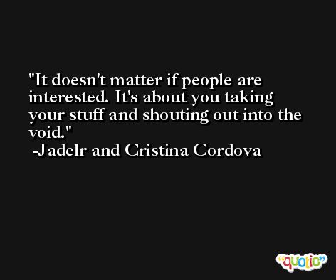 It doesn't matter if people are interested. It's about you taking your stuff and shouting out into the void. -Jadelr and Cristina Cordova