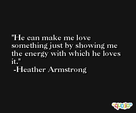 He can make me love something just by showing me the energy with which he loves it. -Heather Armstrong