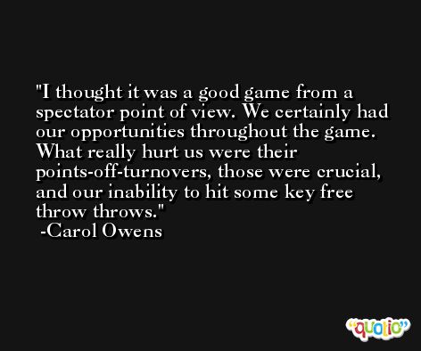 I thought it was a good game from a spectator point of view. We certainly had our opportunities throughout the game. What really hurt us were their points-off-turnovers, those were crucial, and our inability to hit some key free throw throws. -Carol Owens