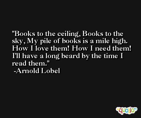Books to the ceiling, Books to the sky, My pile of books is a mile high. How I love them! How I need them! I'll have a long beard by the time I read them. -Arnold Lobel