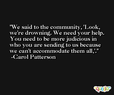 We said to the community, 'Look, we're drowning. We need your help. You need to be more judicious in who you are sending to us because we can't accommodate them all,'. -Carol Patterson