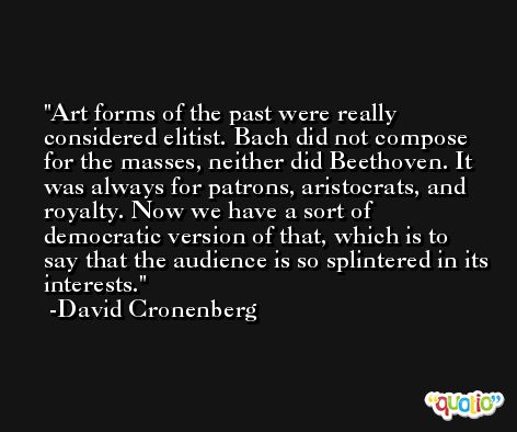 Art forms of the past were really considered elitist. Bach did not compose for the masses, neither did Beethoven. It was always for patrons, aristocrats, and royalty. Now we have a sort of democratic version of that, which is to say that the audience is so splintered in its interests. -David Cronenberg
