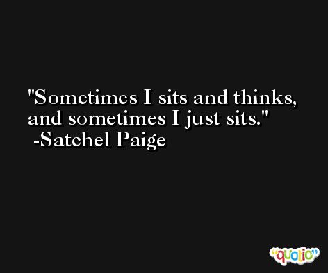 Sometimes I sits and thinks, and sometimes I just sits. -Satchel Paige