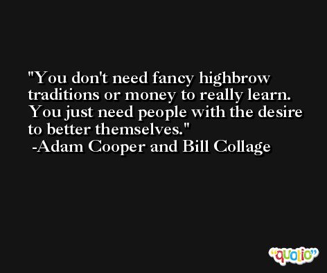 You don't need fancy highbrow traditions or money to really learn. You just need people with the desire to better themselves. -Adam Cooper and Bill Collage