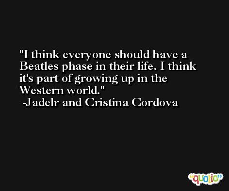 I think everyone should have a Beatles phase in their life. I think it's part of growing up in the Western world. -Jadelr and Cristina Cordova