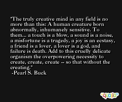 The truly creative mind in any field is no more than this: A human creature born abnormally, inhumanely sensitive. To them... a touch is a blow, a sound is a noise, a misfortune is a tragedy, a joy is an ecstasy, a friend is a lover, a lover is a god, and failure is death. Add to this cruelly delicate organism the overpowering necessity to create, create, create -- so that without the creating. -Pearl S. Buck
