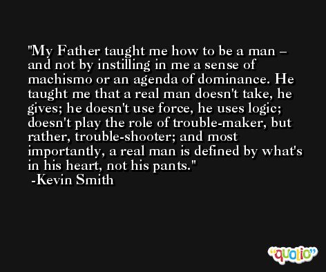 My Father taught me how to be a man – and not by instilling in me a sense of machismo or an agenda of dominance. He taught me that a real man doesn't take, he gives; he doesn't use force, he uses logic; doesn't play the role of trouble-maker, but rather, trouble-shooter; and most importantly, a real man is defined by what's in his heart, not his pants. -Kevin Smith