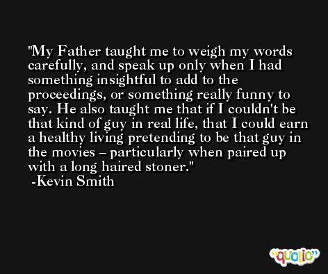 My Father taught me to weigh my words carefully, and speak up only when I had something insightful to add to the proceedings, or something really funny to say. He also taught me that if I couldn't be that kind of guy in real life, that I could earn a healthy living pretending to be that guy in the movies – particularly when paired up with a long haired stoner. -Kevin Smith