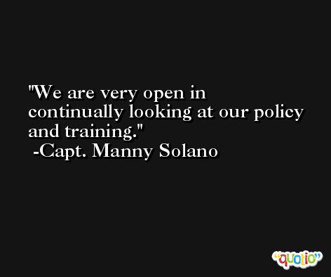 We are very open in continually looking at our policy and training. -Capt. Manny Solano