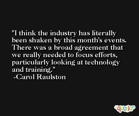 I think the industry has literally been shaken by this month's events. There was a broad agreement that we really needed to focus efforts, particularly looking at technology and training. -Carol Raulston