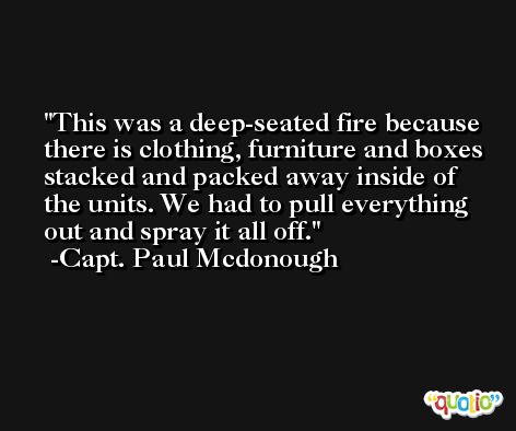 This was a deep-seated fire because there is clothing, furniture and boxes stacked and packed away inside of the units. We had to pull everything out and spray it all off. -Capt. Paul Mcdonough