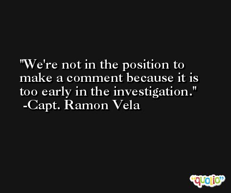 We're not in the position to make a comment because it is too early in the investigation. -Capt. Ramon Vela