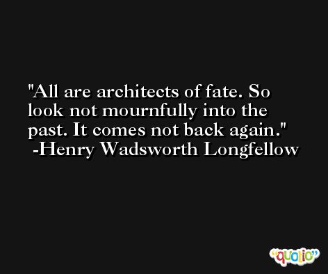 All are architects of fate. So look not mournfully into the past. It comes not back again. -Henry Wadsworth Longfellow
