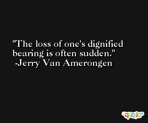 The loss of one's dignified bearing is often sudden. -Jerry Van Amerongen