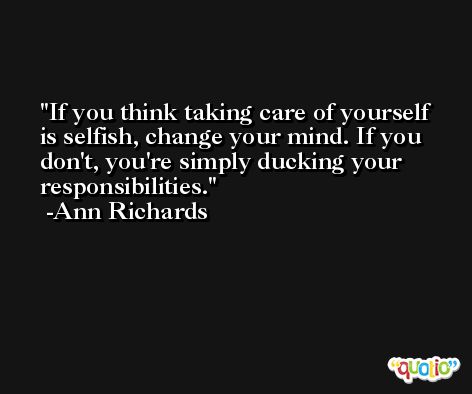 If you think taking care of yourself is selfish, change your mind. If you don't, you're simply ducking your responsibilities. -Ann Richards