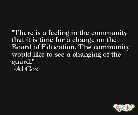 There is a feeling in the community that it is time for a change on the Board of Education. The community would like to see a changing of the guard. -Al Cox