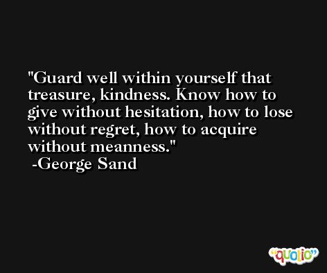 Guard well within yourself that treasure, kindness. Know how to give without hesitation, how to lose without regret, how to acquire without meanness. -George Sand