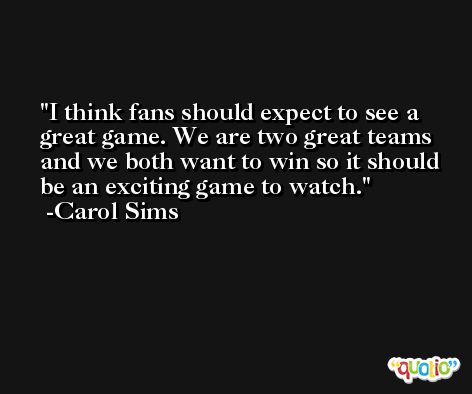 I think fans should expect to see a great game. We are two great teams and we both want to win so it should be an exciting game to watch. -Carol Sims