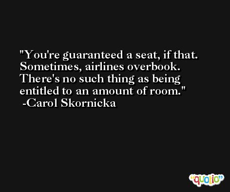 You're guaranteed a seat, if that. Sometimes, airlines overbook. There's no such thing as being entitled to an amount of room. -Carol Skornicka