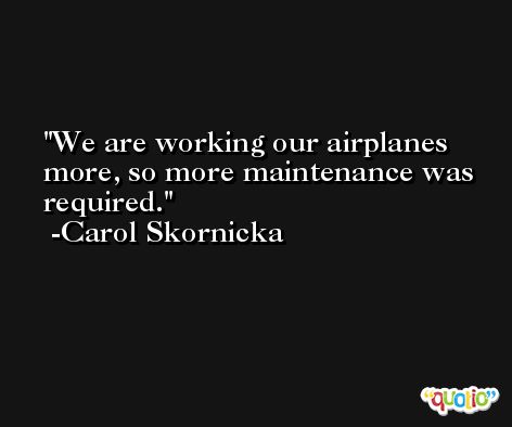 We are working our airplanes more, so more maintenance was required. -Carol Skornicka