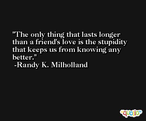 The only thing that lasts longer than a friend's love is the stupidity that keeps us from knowing any better. -Randy K. Milholland
