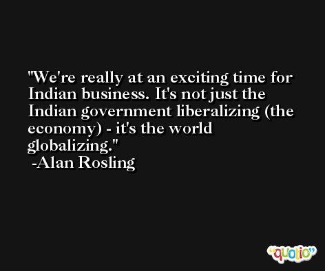 We're really at an exciting time for Indian business. It's not just the Indian government liberalizing (the economy) - it's the world globalizing. -Alan Rosling