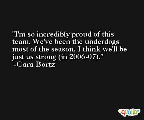 I'm so incredibly proud of this team. We've been the underdogs most of the season. I think we'll be just as strong (in 2006-07). -Cara Bortz