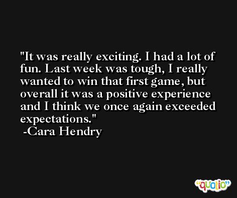 It was really exciting. I had a lot of fun. Last week was tough, I really wanted to win that first game, but overall it was a positive experience and I think we once again exceeded expectations. -Cara Hendry