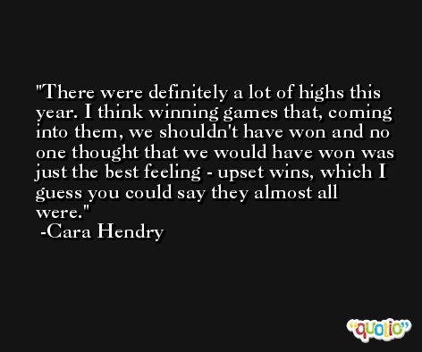 There were definitely a lot of highs this year. I think winning games that, coming into them, we shouldn't have won and no one thought that we would have won was just the best feeling - upset wins, which I guess you could say they almost all were. -Cara Hendry