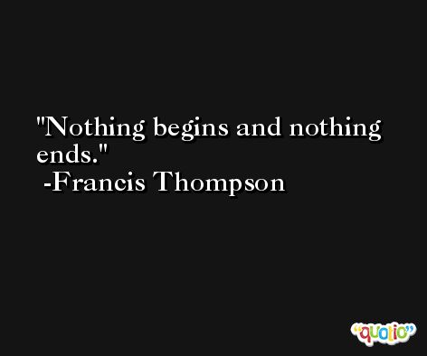 Nothing begins and nothing ends. -Francis Thompson