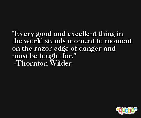 Every good and excellent thing in the world stands moment to moment on the razor edge of danger and must be fought for. -Thornton Wilder