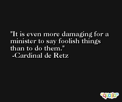 It is even more damaging for a minister to say foolish things than to do them. -Cardinal de Retz
