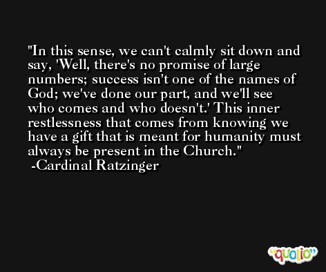 In this sense, we can't calmly sit down and say, 'Well, there's no promise of large numbers; success isn't one of the names of God; we've done our part, and we'll see who comes and who doesn't.' This inner restlessness that comes from knowing we have a gift that is meant for humanity must always be present in the Church. -Cardinal Ratzinger