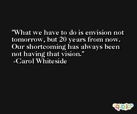 What we have to do is envision not tomorrow, but 20 years from now. Our shortcoming has always been not having that vision. -Carol Whiteside