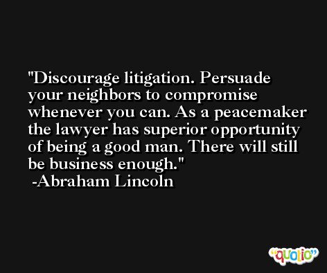 Discourage litigation. Persuade your neighbors to compromise whenever you can. As a peacemaker the lawyer has superior opportunity of being a good man. There will still be business enough. -Abraham Lincoln