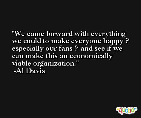 We came forward with everything we could to make everyone happy ? especially our fans ? and see if we can make this an economically viable organization. -Al Davis