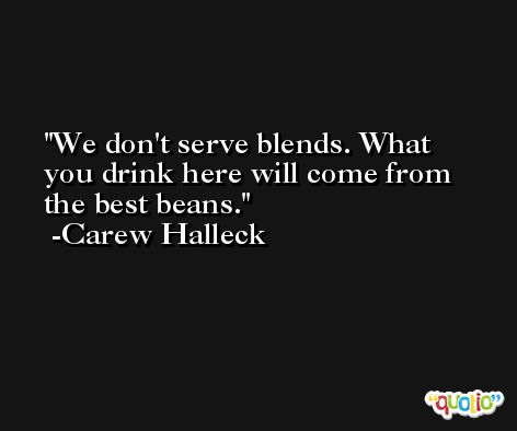 We don't serve blends. What you drink here will come from the best beans. -Carew Halleck