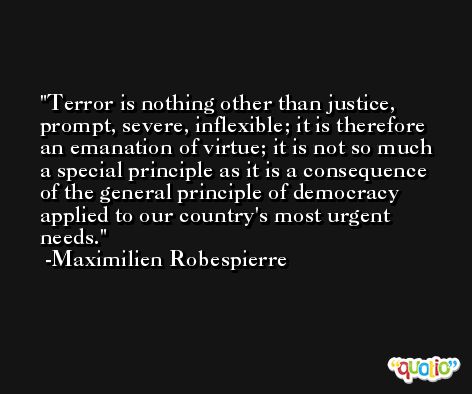 Terror is nothing other than justice, prompt, severe, inflexible; it is therefore an emanation of virtue; it is not so much a special principle as it is a consequence of the general principle of democracy applied to our country's most urgent needs. -Maximilien Robespierre