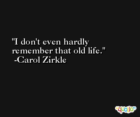 I don't even hardly remember that old life. -Carol Zirkle