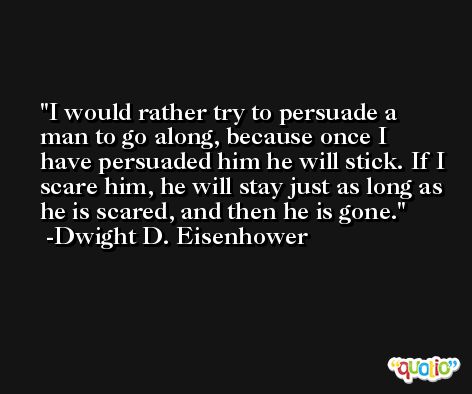 I would rather try to persuade a man to go along, because once I have persuaded him he will stick. If I scare him, he will stay just as long as he is scared, and then he is gone. -Dwight D. Eisenhower