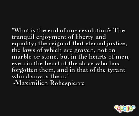What is the end of our revolution? The tranquil enjoyment of liberty and equality; the reign of that eternal justice, the laws of which are graven, not on marble or stone, but in the hearts of men, even in the heart of the slave who has forgotten them, and in that of the tyrant who disowns them. -Maximilien Robespierre
