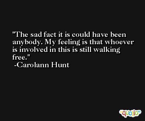 The sad fact it is could have been anybody. My feeling is that whoever is involved in this is still walking free. -Carolann Hunt