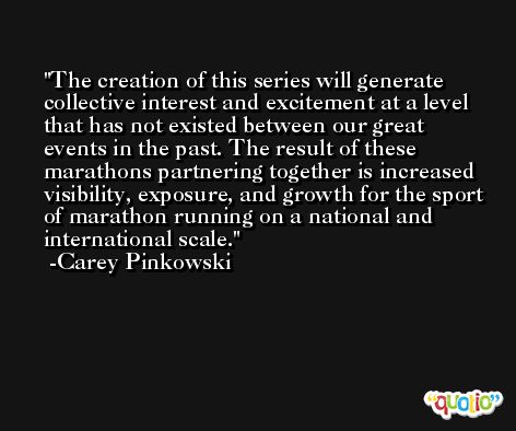 The creation of this series will generate collective interest and excitement at a level that has not existed between our great events in the past. The result of these marathons partnering together is increased visibility, exposure, and growth for the sport of marathon running on a national and international scale. -Carey Pinkowski