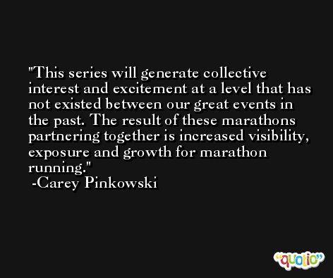 This series will generate collective interest and excitement at a level that has not existed between our great events in the past. The result of these marathons partnering together is increased visibility, exposure and growth for marathon running. -Carey Pinkowski