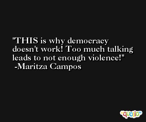THIS is why democracy doesn't work! Too much talking leads to not enough violence! -Maritza Campos
