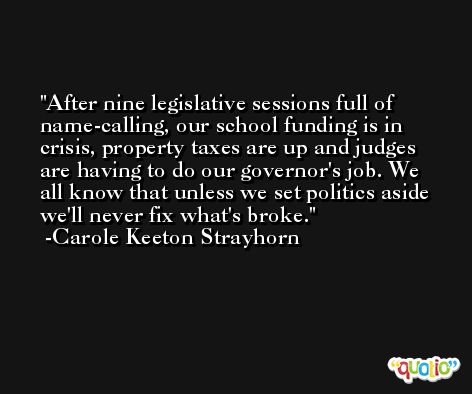 After nine legislative sessions full of name-calling, our school funding is in crisis, property taxes are up and judges are having to do our governor's job. We all know that unless we set politics aside we'll never fix what's broke. -Carole Keeton Strayhorn