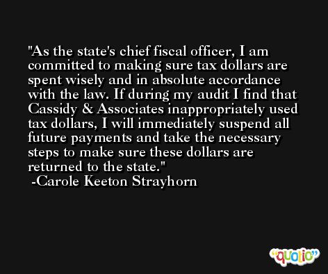 As the state's chief fiscal officer, I am committed to making sure tax dollars are spent wisely and in absolute accordance with the law. If during my audit I find that Cassidy & Associates inappropriately used tax dollars, I will immediately suspend all future payments and take the necessary steps to make sure these dollars are returned to the state. -Carole Keeton Strayhorn