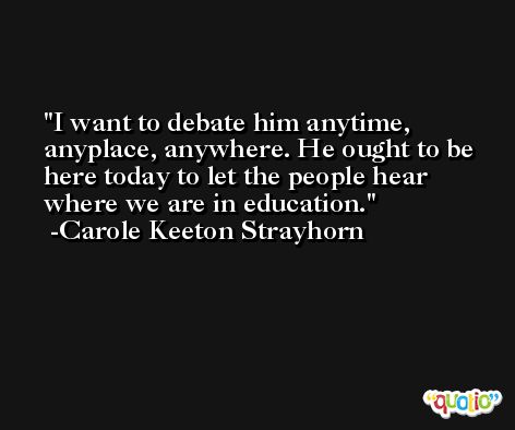 I want to debate him anytime, anyplace, anywhere. He ought to be here today to let the people hear where we are in education. -Carole Keeton Strayhorn